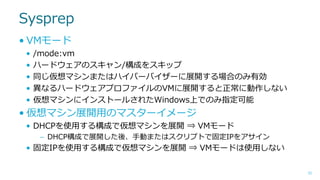 Sysprep
• VMモード
•
•
•
•
•

/mode:vm
ハードウェアのスキャン/構成をスキップ
同じ仮想マシンまたはハイパーバイザーに展開する場合のみ有効
異なるハードウェアプロファイルのVMに展開すると正常に動作しない
仮想マシンにインストールされたWindows上でのみ指定可能

• 仮想マシン展開用のマスターイメージ
• DHCPを使用する構成で仮想マシンを展開 ⇒ VMモード
– DHCP構成で展開した後、手動またはスクリプトで固定IPをアサイン

• 固定IPを使用する構成で仮想マシンを展開 ⇒ VMモードは使用しない
52

 