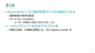 まとめ
• PowerShell により運用管理タスクを自動化できる
• 運用管理の負荷を軽減
• サービスレベルの向上
– ユーザーの要望に迅速に対応できる、など

• 一からスクリプトを作成するのは大変
• 高度な用途、大規模な環境には、ぜひ System Center を

56

 