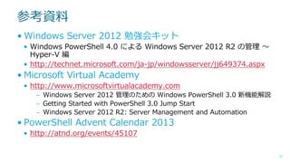 参考資料
• Windows Server 2012 勉強会キット
• Windows PowerShell 4.0 による Windows Server 2012 R2 の管理 ～
Hyper-V 編
• http://technet.microsoft.com/ja-jp/windowsserver/jj649374.aspx

• Microsoft Virtual Academy
• http://www.microsoftvirtualacademy.com
– Windows Server 2012 管理のための Windows PowerShell 3.0 新機能解説
– Getting Started with PowerShell 3.0 Jump Start
– Windows Server 2012 R2: Server Management and Automation

• PowerShell Advent Calendar 2013
• http://atnd.org/events/45107
57

 