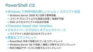 PowerShell とは
• Windows で利用可能な新しいシェル / スクリプト言語
• Windows Server 2008 R2 以降で標準搭載
• コマンドプロンプトよりも高度な処理 / 制御が可能
• WSH よりもスクリプトの記述が容易

• Character-based User Interface
• テキストベースではなくオブジェクトベース
• パイプラインを流れるのはオブジェクト

• 豊富なコマンドレット
• PowerShell 本体で用意されているコマンドレット
• Windows Server OS や役割 / 機能に付随するコマンドレット
• 特定の製品やサービスに付随するコマンドレット
8

 