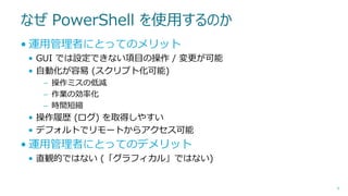 なぜ PowerShell を使用するのか
• 運用管理者にとってのメリット
• GUI では設定できない項目の操作 / 変更が可能
• 自動化が容易 (スクリプト化可能)
– 操作ミスの低減
– 作業の効率化
– 時間短縮

• 操作履歴 (ログ) を取得しやすい
• デフォルトでリモートからアクセス可能

• 運用管理者にとってのデメリット
• 直観的ではない (「グラフィカル」ではない)

9

 