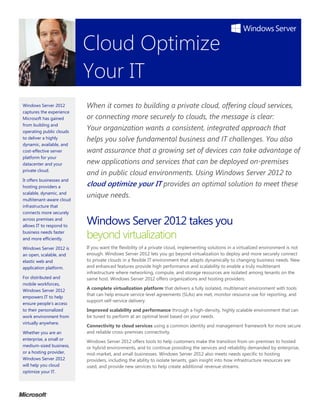 Cloud Optimize
                           Your IT
Windows Server 2012        When it comes to building a private cloud, offering cloud services,
captures the experience
Microsoft has gained       or connecting more securely to clouds, the message is clear:
from building and
operating public clouds
                           Your organization wants a consistent, integrated approach that
to deliver a highly        helps you solve fundamental business and IT challenges. You also
dynamic, available, and
cost-effective server      want assurance that a growing set of devices can take advantage of
platform for your
datacenter and your        new applications and services that can be deployed on-premises
private cloud.
                           and in public cloud environments. Using Windows Server 2012 to
It offers businesses and
hosting providers a        cloud optimize your IT provides an optimal solution to meet these
scalable, dynamic, and
                           unique needs.
multitenant-aware cloud
infrastructure that
connects more securely
across premises and
allows IT to respond to
                           Windows Server 2012 takes you
business needs faster
and more efficiently.      beyond virtualization
Windows Server 2012 is     If you want the flexibility of a private cloud, implementing solutions in a virtualized environment is not
an open, scalable, and     enough. Windows Server 2012 lets you go beyond virtualization to deploy and more securely connect
elastic web and            to private clouds in a flexible IT environment that adapts dynamically to changing business needs. New
application platform.      and enhanced features provide high performance and scalability to enable a truly multitenant
                           infrastructure where networking, compute, and storage resources are isolated among tenants on the
For distributed and        same host. Windows Server 2012 offers organizations and hosting providers:
mobile workforces,
Windows Server 2012        A complete virtualization platform that delivers a fully isolated, multitenant environment with tools
                           that can help ensure service level agreements (SLAs) are met, monitor resource use for reporting, and
empowers IT to help
                           support self-service delivery.
ensure people’s access
to their personalized      Improved scalability and performance through a high-density, highly scalable environment that can
work environment from      be tuned to perform at an optimal level based on your needs.
virtually anywhere.
                           Connectivity to cloud services using a common identity and management framework for more secure
Whether you are an         and reliable cross-premises connectivity.
enterprise, a small or
                           Windows Server 2012 offers tools to help customers make the transition from on-premises to hosted
medium-sized business,     or hybrid environments, and to continue providing the services and reliability demanded by enterprise,
or a hosting provider,     mid-market, and small businesses. Windows Server 2012 also meets needs specific to hosting
Windows Server 2012        providers, including the ability to isolate tenants, gain insight into how infrastructure resources are
will help you cloud        used, and provide new services to help create additional revenue streams.
optimize your IT.
 