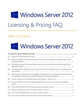 Licensing & Pricing FAQ
Table of Contents
DATACENTER AND STANDARD EDITIONS...............................................................................................................4
Q1. What is new in Windows Server 2012?.......................................................................................................................................4
Q2. What is the difference between Windows Server 2012 Standard edition and Windows Server 2012
Datacenter edition?..............................................................................................................................................................................4
Q3. Will Windows Server 2012 Standard edition have all of the same features as Windows Server 2012
Datacenter edition?..............................................................................................................................................................................4
Q4. Is Windows Server 2012 aligning to the System Center 2012 and Enrollment for Core Infrastructure
(ECI) model?.............................................................................................................................................................................................4
Q5. What are some of the features now available in Windows Server 2012 Standard that were previously
only available in Windows Server 2008 R2 Enterprise and Datacenter editions?................................................5
Q6. How do I determine which Windows Server 2012 edition is right for me?............................................................5
Q7. If I have a Windows Server 2012 Standard edition license, how can I increase my virtualization
rights?..........................................................................................................................................................................................................5
Q8. Why is Windows Server 2012 licensing moving to a processor model?...................................................................6
Q9. How do I calculate the number of licenses I need for a server?....................................................................................6
Q10. Can I use one Standard license to cover a 1-processor server?.....................................................................................7
Q11. Can I split my Windows Server 2012 license across multiple servers?........................................................................7
 