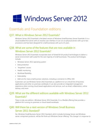 15
Updated as of April 12, 2013
Essentials and Foundation editions
Q37. What is Windows Server 2012 Essentials?
Windows Server 2012 Essentials is the latest version of Windows Small Business Server Essentials. It is a
cloud enabled first server with an intuitive user interface. It can run on physical servers with up to two
processors and has been designed for small businesses with up to 25 users.
Q38. What are some of the features that are now available in
Windows Server 2012 Essentials?
Windows Server 2012 Essentials incorporates best-of-breed 64-bit product technologies to deliver a
server environment well-suited for the vast majority of small businesses. The product technologies
include:
 Windows Server 2012 operating system
 Data protection
 “Anywhere” access
 Health monitoring
 Workload flexibility
 Extensibility
 Add-ons for many small business solutions, including a connector to Office 365
Customers can use Windows Server 2012 Essentials as a platform to run critical line-of-business
applications and other on-premises workloads. It can also provide an integrated management
experience when running cloud-based applications and services, such as email, collaboration, online
backup, and more.
Q39. What are the different editions available with Windows Server 2012
Essentials?
There is only one edition—Windows Server 2012 Essentials. It is a flexible offering that provides a
platform for running on-premises or cloud-based workloads.
Q40. Will there be a next version of Windows Small Business
Server 2011 Standard?
No. Windows Small Business Server 2011 Standard, which includes Exchange Server and Windows
server component products, will be the final such Windows Server offering. This change is in response to
 