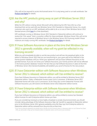 9
Updated as of April 12, 2013
CALs will not be required to access the licensed server if it is only being used to run web workloads. See
Product Use Rights for details.
Q18. Are the HPC products going away as part of Windows Server 2012
and why?
While the HPC edition is being retired, Microsoft will be delivering the HPC Pack 2012 as a free
download that can be used with any Windows Server 2012 Standard or Datacenter license. As a result,
customers who want to run HPC workloads will be able to do so on any of their Windows Server 2012
licensed servers (Click here for a free download.).
HPC workloads running on Windows Server 2012 Standard or Datacenter editions will continue to
receive the “CAL waiver” that is currently in effect for these workloads. Windows Server CALs will not be
required to access instances of Windows Server in the Windows Server 2012 licensing model if these
instances are simply running HPC workloads. See Product Use Rights for details.
Q19. If I have Software Assurance in place at the time that Windows Server
2012 is generally available, when will my grant be reflected in my
licensing records?
While you will immediately be able to use the new product and will own the perpetual rights to the
edition of Windows Server 2012 that you are transitioning to, your grant will not be reflected in the
license position database until you renew your agreement and purchase Software Assurance on the
granted licenses. If you do not renew your Software Assurance, your license position will not be reflected
in the license position database; however the fact that you had Software Assurance in place at the time
of Windows Server 2012 General Availability will establish your proof of license for the new product.
Q20. If I have Datacenter edition with Software Assurance when Windows
Server 2012 is released, which edition will I be entitled to receive?
If you have Software Assurance on Datacenter edition, you will be entitled to Windows Server 2012
Datacenter edition. Today, a Datacenter license covers up to 1 processor. A Windows Server 2012
Datacenter license will cover up to 2 processors. So for every two current Datacenter licenses with
Software Assurance, you will receive one Windows Server 2012 Datacenter edition license.
Q21. If I have Enterprise edition with Software Assurance when Windows
Server 2012 is released, which edition will I be entitled to receive?
If you have Software Assurance on Enterprise edition, you will be entitled to receive two Standard
edition licenses for each Enterprise edition license you have.
If you are considering moving to a more highly virtualized or private cloud environment, you should
consider taking advantage of the Software Assurance Step-Up* benefit to upgrade to Datacenter edition
prior to the Windows Server 2012 general availability since the Step-Ups from Enterprise edition to
Datacenter edition will be removed from the price lists at that time.
* If you have an Enterprise Agreement and already have an SA Step-Up from Enterprise edition to Datacenter edition on your Channel Price Sheet
(CPS), you will be able to Step-Up from Enterprise edition to Datacenter edition until the end of your enrollment.
 