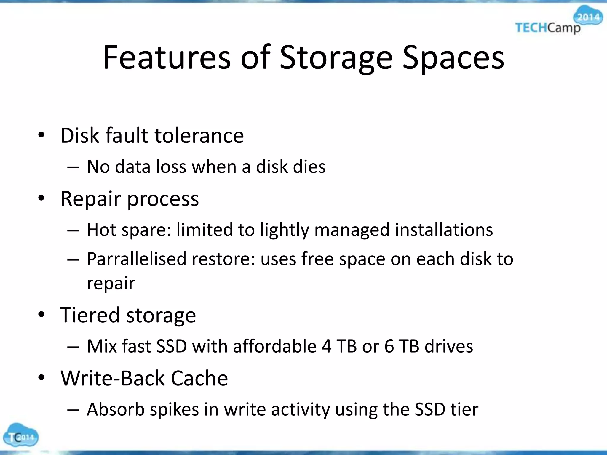 Features of Storage Spaces
• Disk fault tolerance
– No data loss when a disk dies
• Repair process
– Hot spare: limited to lightly managed installations
– Parrallelised restore: uses free space on each disk to
repair
• Tiered storage
– Mix fast SSD with affordable 4 TB or 6 TB drives
• Write-Back Cache
– Absorb spikes in write activity using the SSD tier
 