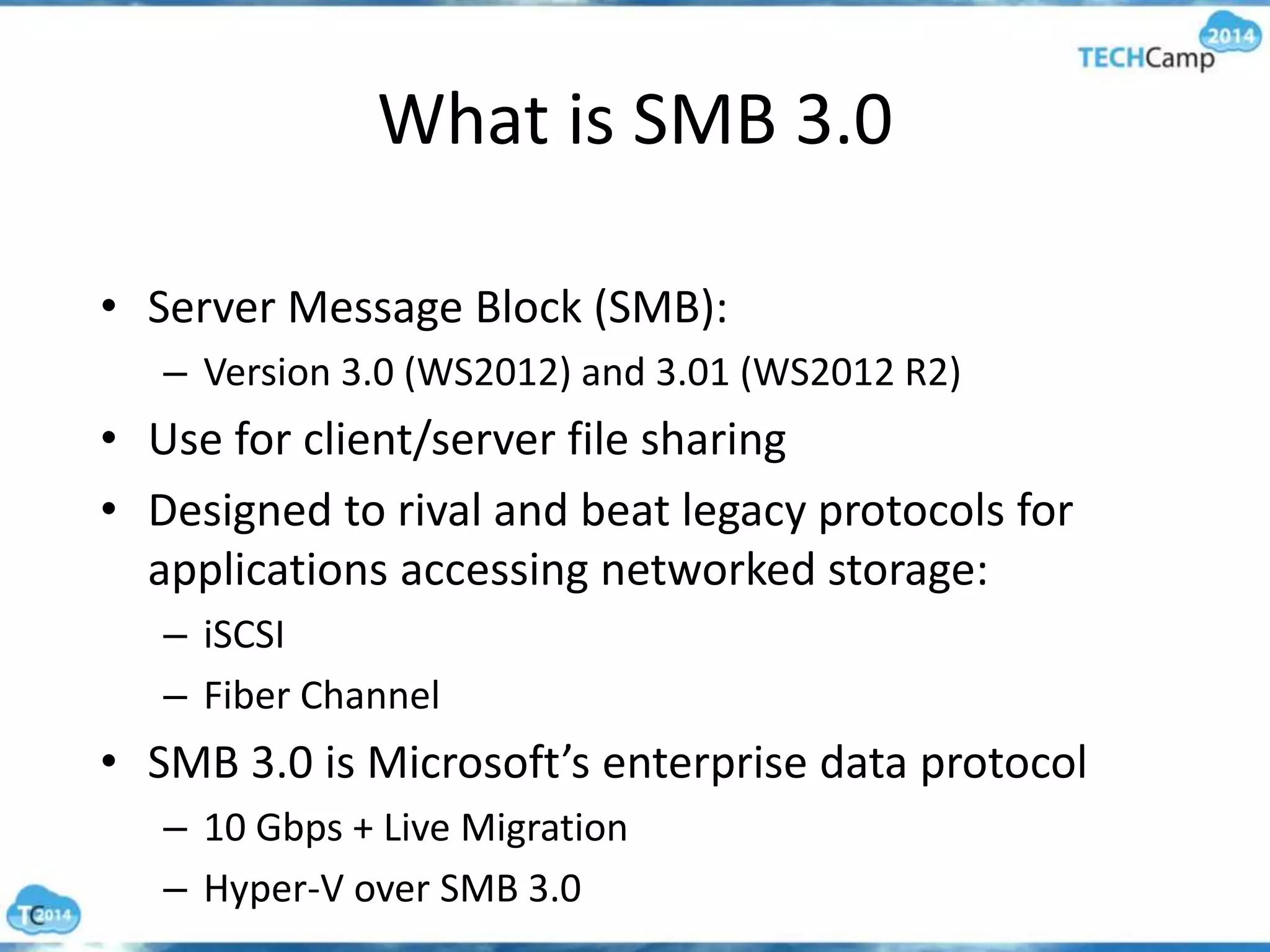 What is SMB 3.0
• Server Message Block (SMB):
– Version 3.0 (WS2012) and 3.01 (WS2012 R2)
• Use for client/server file sharing
• Designed to rival and beat legacy protocols for
applications accessing networked storage:
– iSCSI
– Fiber Channel
• SMB 3.0 is Microsoft’s enterprise data protocol
– 10 Gbps + Live Migration
– Hyper-V over SMB 3.0
 