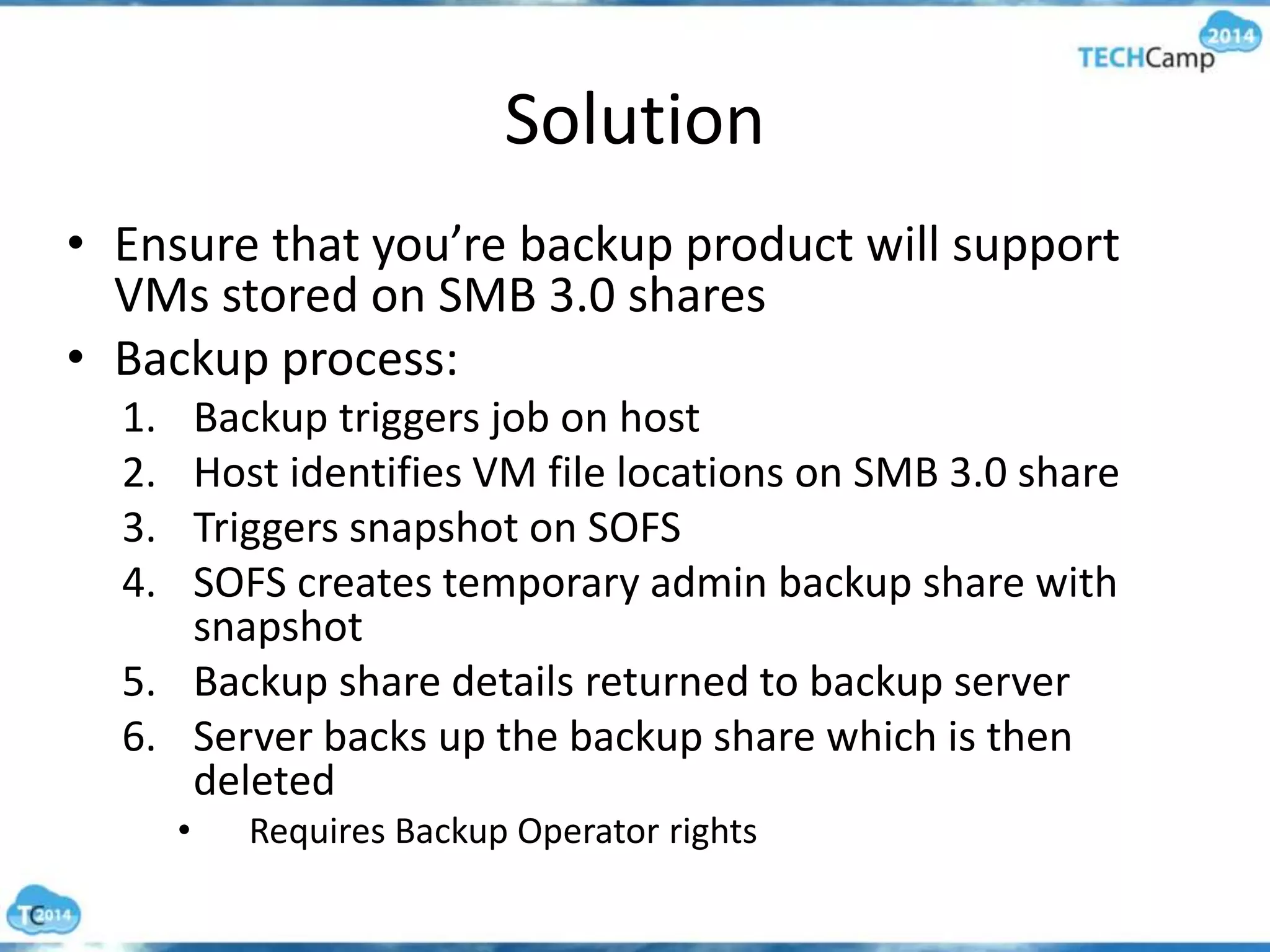 Solution
• Ensure that you’re backup product will support
VMs stored on SMB 3.0 shares
• Backup process:
1. Backup triggers job on host
2. Host identifies VM file locations on SMB 3.0 share
3. Triggers snapshot on SOFS
4. SOFS creates temporary admin backup share with
snapshot
5. Backup share details returned to backup server
6. Server backs up the backup share which is then
deleted
• Requires Backup Operator rights
 