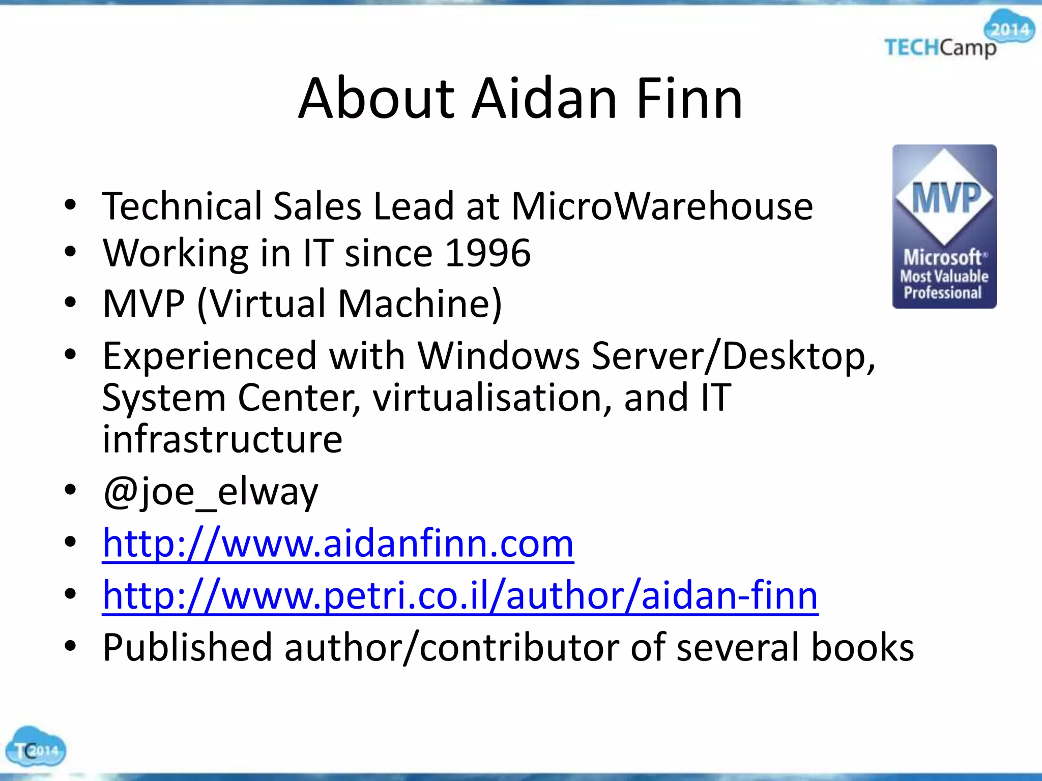 About Aidan Finn
• Technical Sales Lead at MicroWarehouse
• Working in IT since 1996
• MVP (Virtual Machine)
• Experienced with Windows Server/Desktop,
System Center, virtualisation, and IT
infrastructure
• @joe_elway
• http://www.aidanfinn.com
• http://www.petri.co.il/author/aidan-finn
• Published author/contributor of several books
 