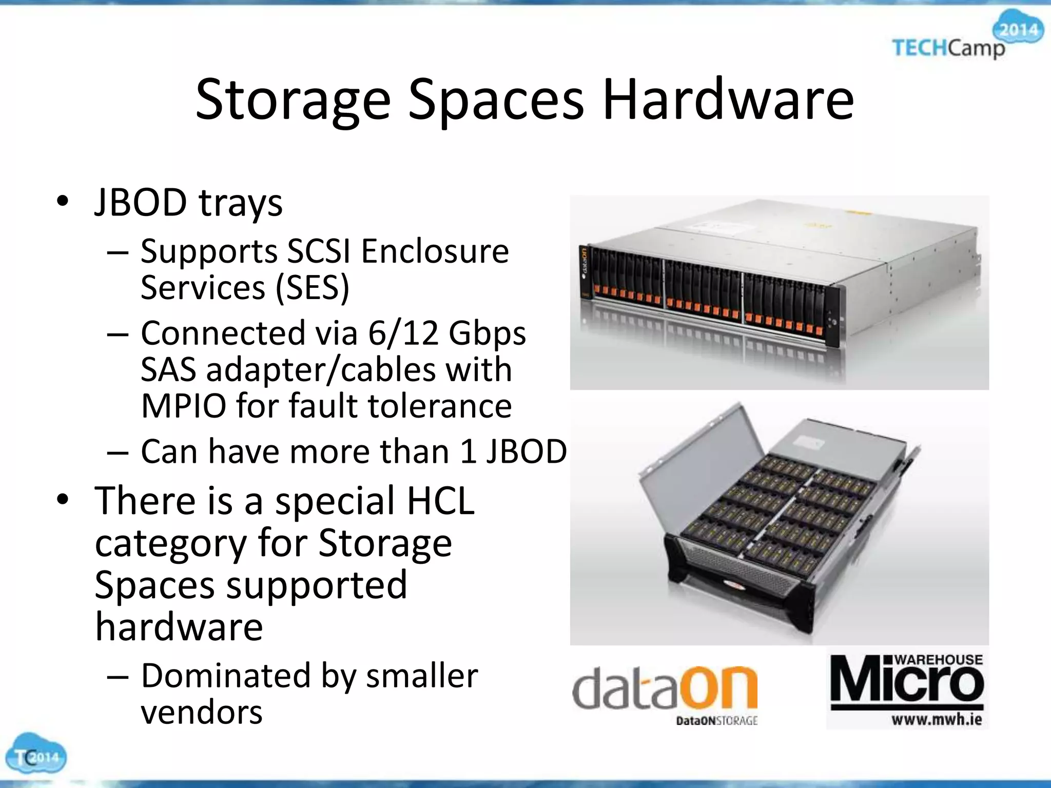 Storage Spaces Hardware
• JBOD trays
– Supports SCSI Enclosure
Services (SES)
– Connected via 6/12 Gbps
SAS adapter/cables with
MPIO for fault tolerance
– Can have more than 1 JBOD
• There is a special HCL
category for Storage
Spaces supported
hardware
– Dominated by smaller
vendors
 