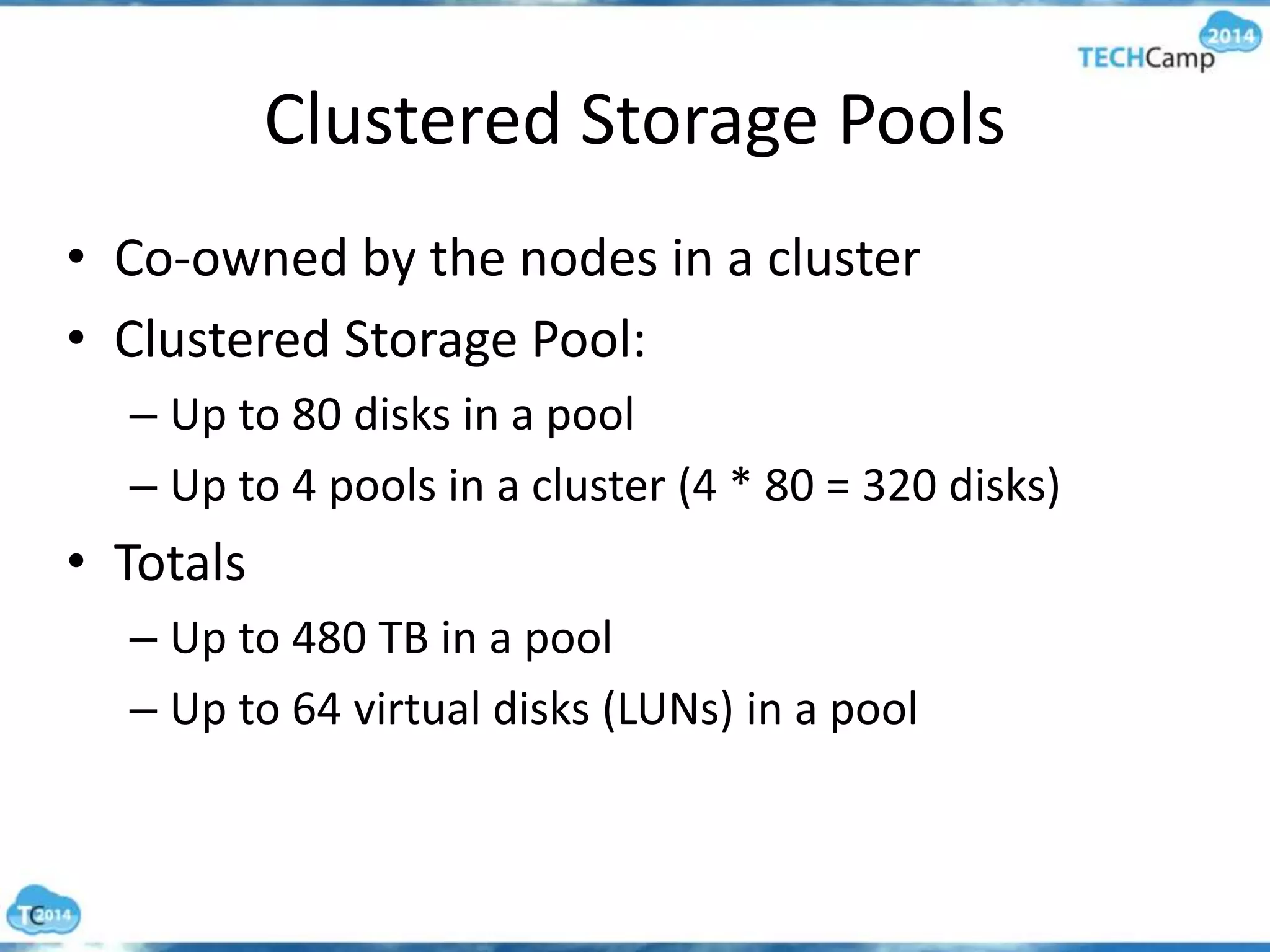 Clustered Storage Pools
• Co-owned by the nodes in a cluster
• Clustered Storage Pool:
– Up to 80 disks in a pool
– Up to 4 pools in a cluster (4 * 80 = 320 disks)
• Totals
– Up to 480 TB in a pool
– Up to 64 virtual disks (LUNs) in a pool
 