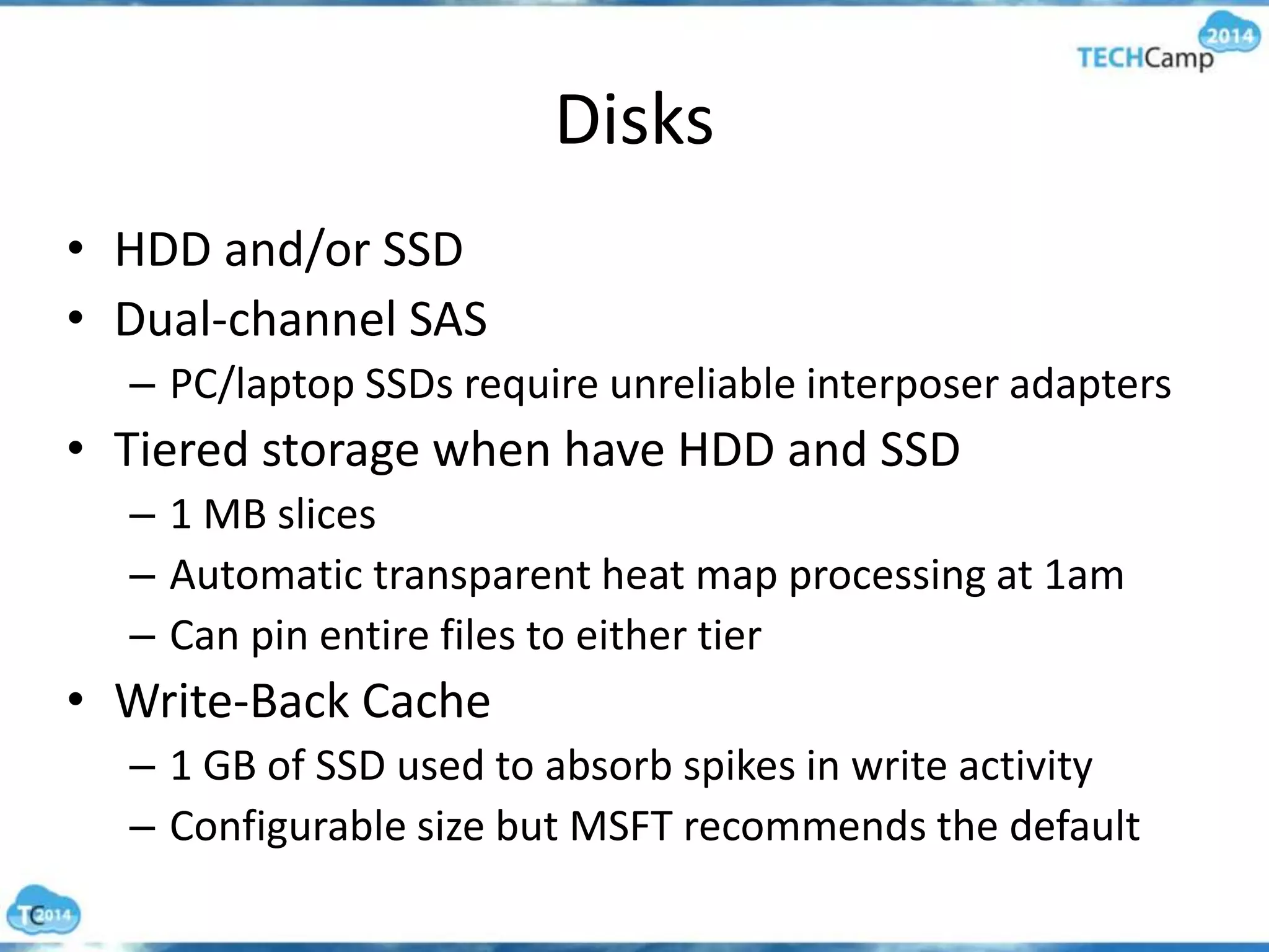 Disks
• HDD and/or SSD
• Dual-channel SAS
– PC/laptop SSDs require unreliable interposer adapters
• Tiered storage when have HDD and SSD
– 1 MB slices
– Automatic transparent heat map processing at 1am
– Can pin entire files to either tier
• Write-Back Cache
– 1 GB of SSD used to absorb spikes in write activity
– Configurable size but MSFT recommends the default
 