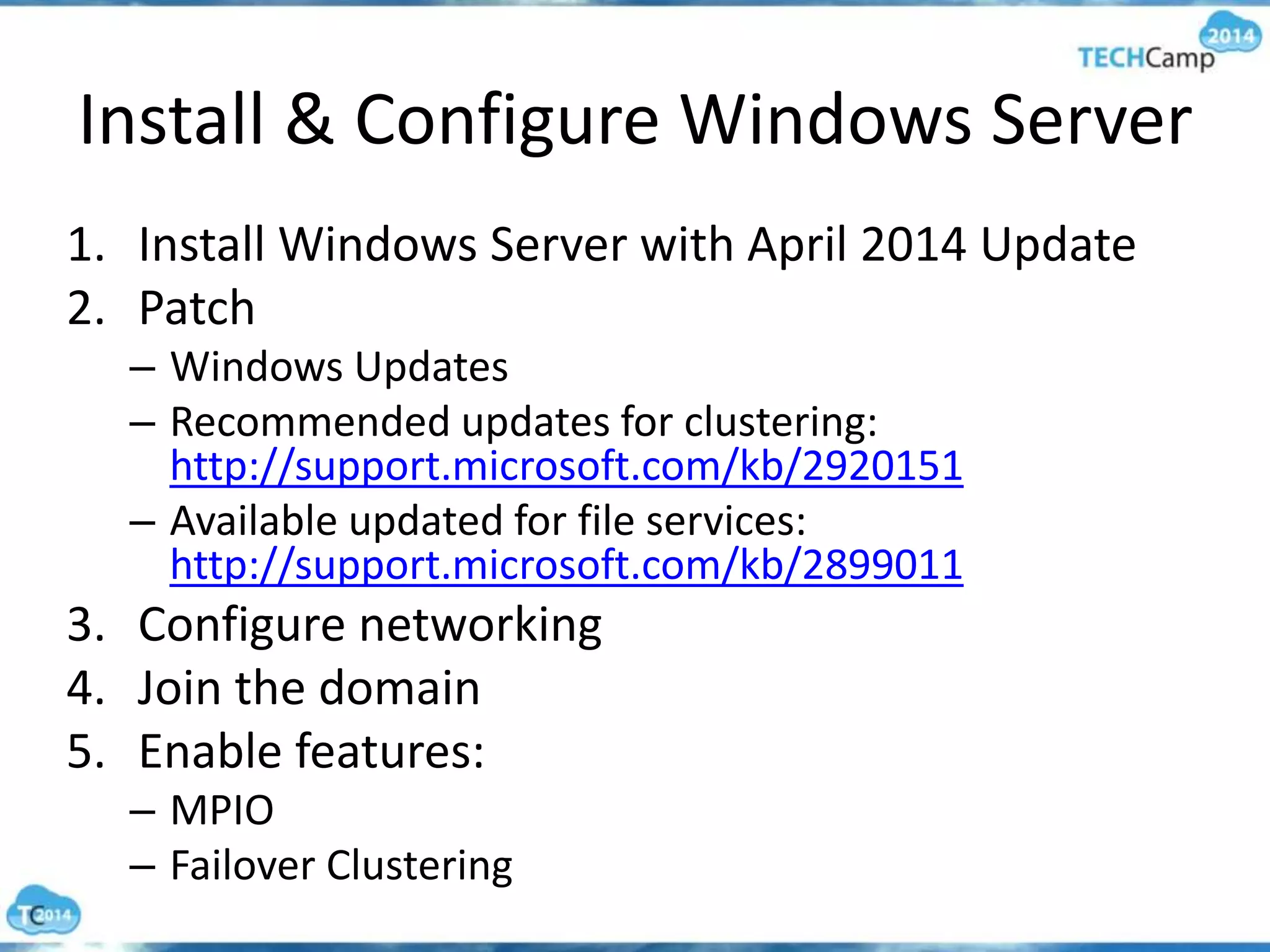 Install & Configure Windows Server
1. Install Windows Server with April 2014 Update
2. Patch
– Windows Updates
– Recommended updates for clustering:
http://support.microsoft.com/kb/2920151
– Available updated for file services:
http://support.microsoft.com/kb/2899011
3. Configure networking
4. Join the domain
5. Enable features:
– MPIO
– Failover Clustering
 