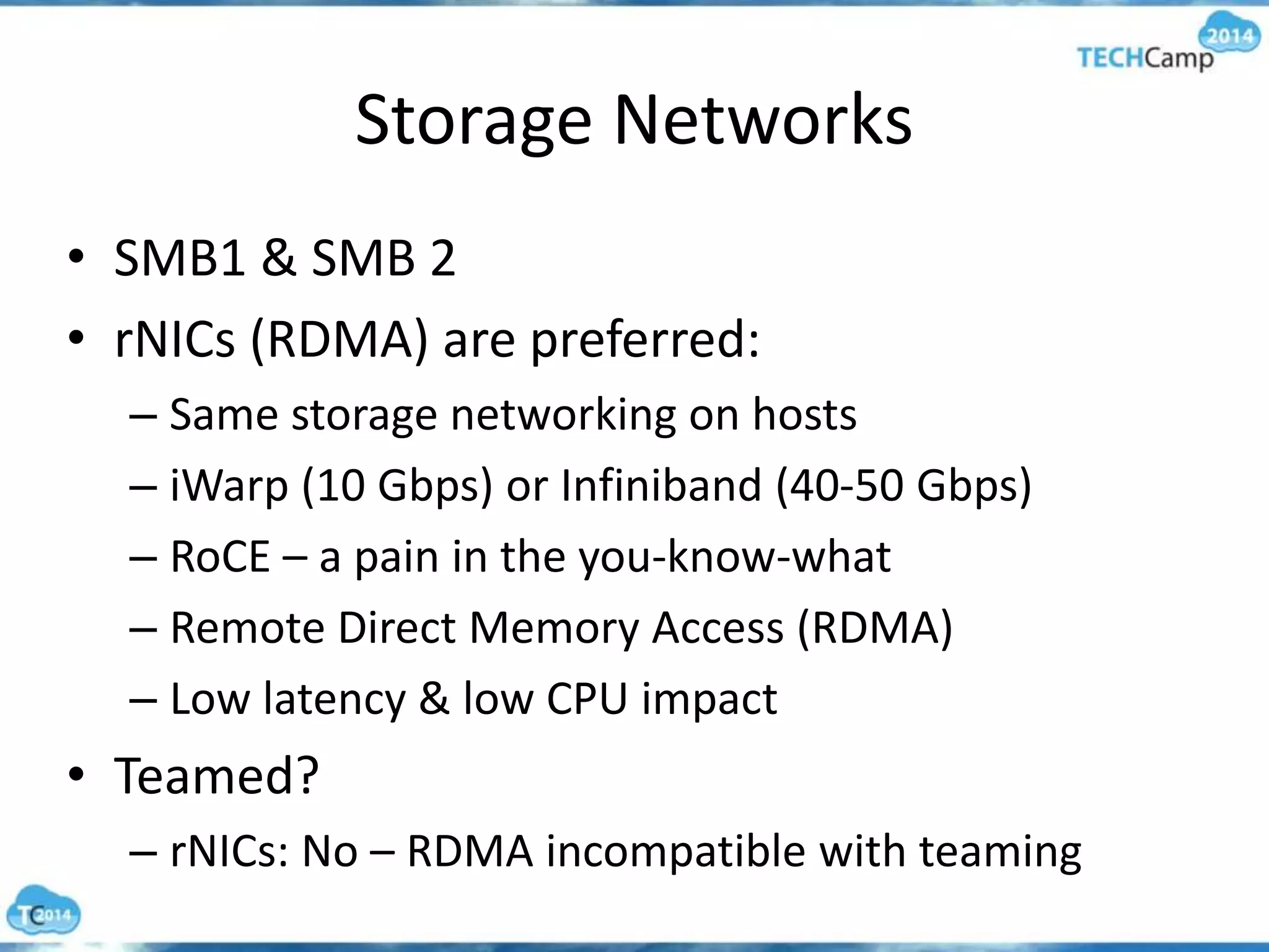 Storage Networks
• SMB1 & SMB 2
• rNICs (RDMA) are preferred:
– Same storage networking on hosts
– iWarp (10 Gbps) or Infiniband (40-50 Gbps)
– RoCE – a pain in the you-know-what
– Remote Direct Memory Access (RDMA)
– Low latency & low CPU impact
• Teamed?
– rNICs: No – RDMA incompatible with teaming
 