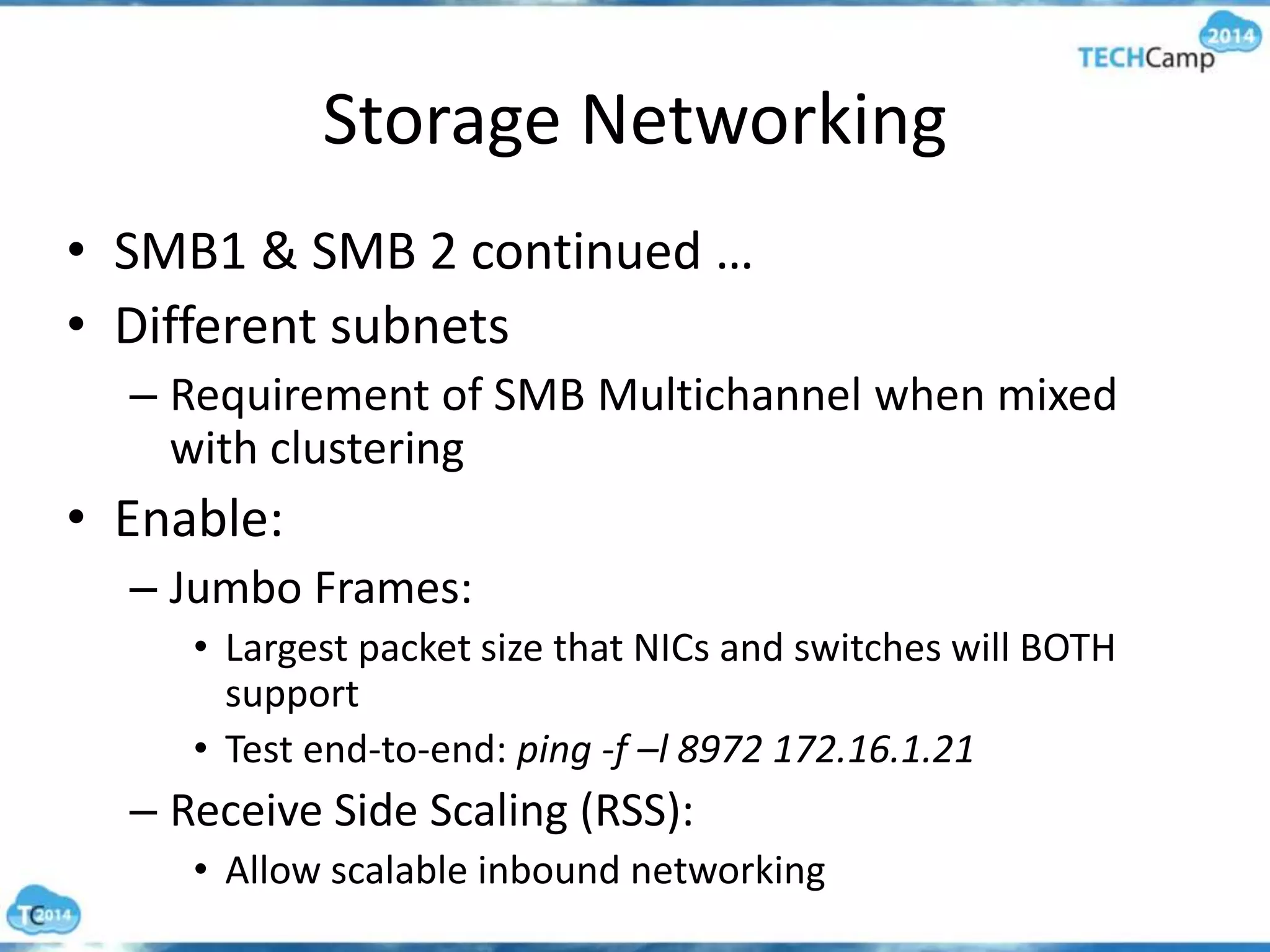 Storage Networking
• SMB1 & SMB 2 continued …
• Different subnets
– Requirement of SMB Multichannel when mixed
with clustering
• Enable:
– Jumbo Frames:
• Largest packet size that NICs and switches will BOTH
support
• Test end-to-end: ping -f –l 8972 172.16.1.21
– Receive Side Scaling (RSS):
• Allow scalable inbound networking
 