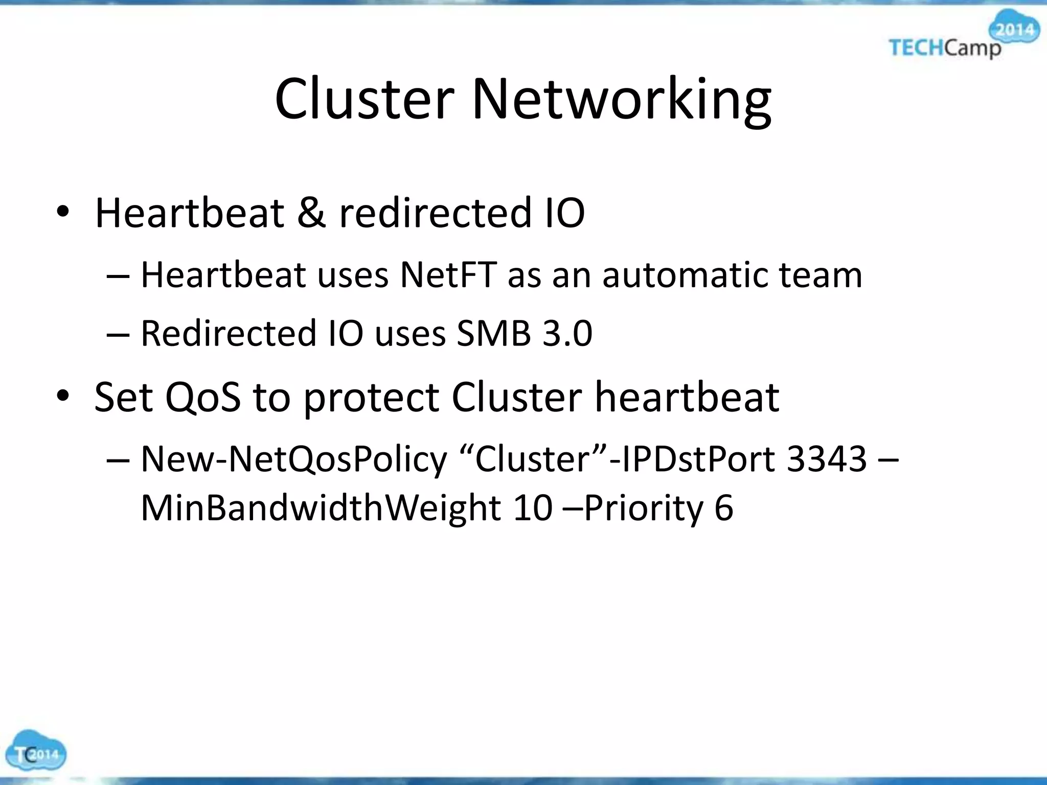 Cluster Networking
• Heartbeat & redirected IO
– Heartbeat uses NetFT as an automatic team
– Redirected IO uses SMB 3.0
• Set QoS to protect Cluster heartbeat
– New-NetQosPolicy “Cluster”-IPDstPort 3343 –
MinBandwidthWeight 10 –Priority 6
 