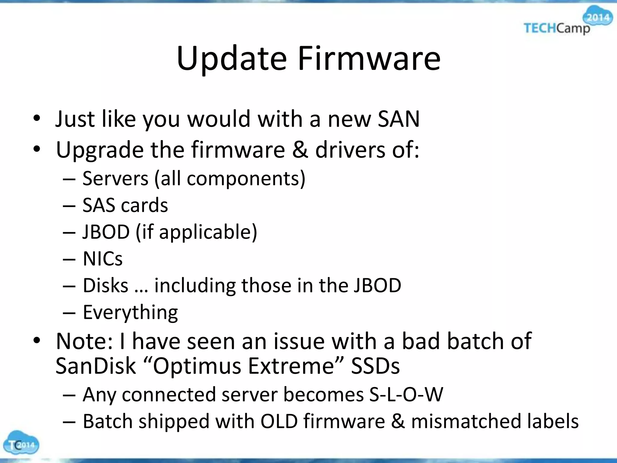 Update Firmware
• Just like you would with a new SAN
• Upgrade the firmware & drivers of:
– Servers (all components)
– SAS cards
– JBOD (if applicable)
– NICs
– Disks … including those in the JBOD
– Everything
• Note: I have seen an issue with a bad batch of
SanDisk “Optimus Extreme” SSDs
– Any connected server becomes S-L-O-W
– Batch shipped with OLD firmware & mismatched labels
 