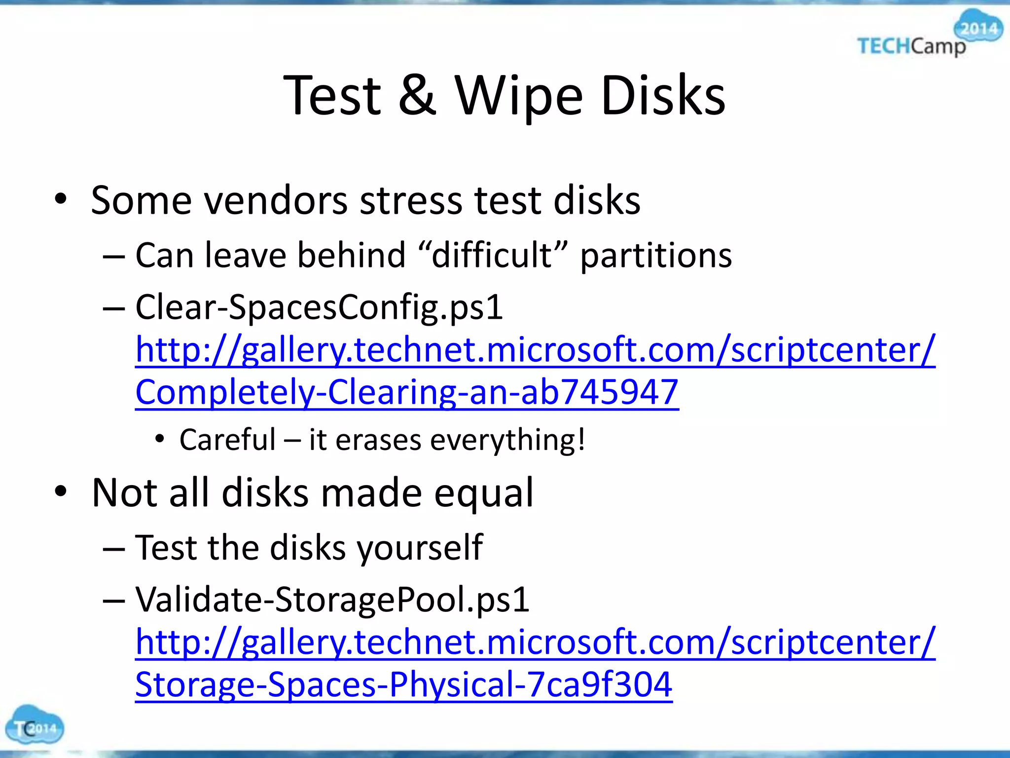 Test & Wipe Disks
• Some vendors stress test disks
– Can leave behind “difficult” partitions
– Clear-SpacesConfig.ps1
http://gallery.technet.microsoft.com/scriptcenter/
Completely-Clearing-an-ab745947
• Careful – it erases everything!
• Not all disks made equal
– Test the disks yourself
– Validate-StoragePool.ps1
http://gallery.technet.microsoft.com/scriptcenter/
Storage-Spaces-Physical-7ca9f304
 