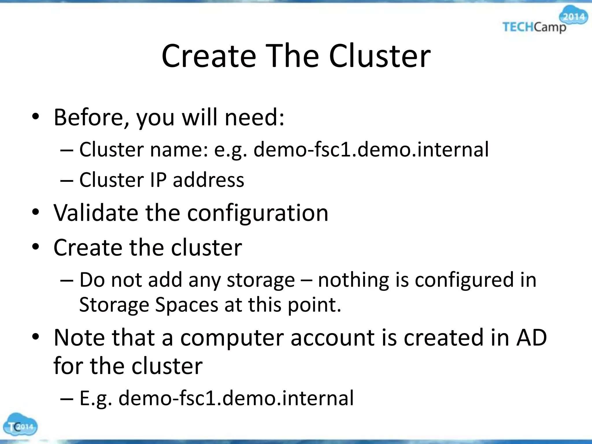 Create The Cluster
• Before, you will need:
– Cluster name: e.g. demo-fsc1.demo.internal
– Cluster IP address
• Validate the configuration
• Create the cluster
– Do not add any storage – nothing is configured in
Storage Spaces at this point.
• Note that a computer account is created in AD
for the cluster
– E.g. demo-fsc1.demo.internal
 