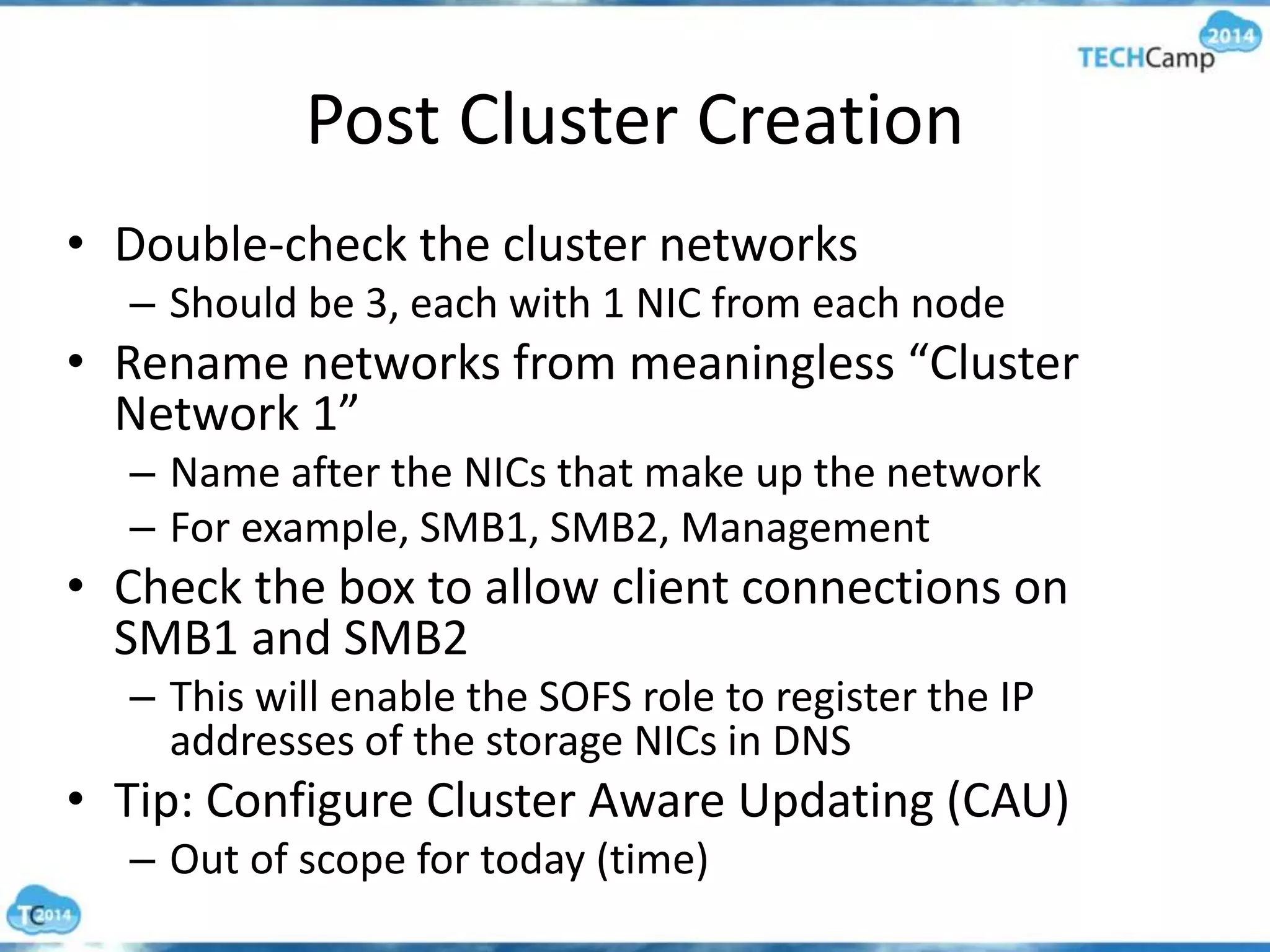 Post Cluster Creation
• Double-check the cluster networks
– Should be 3, each with 1 NIC from each node
• Rename networks from meaningless “Cluster
Network 1”
– Name after the NICs that make up the network
– For example, SMB1, SMB2, Management
• Check the box to allow client connections on
SMB1 and SMB2
– This will enable the SOFS role to register the IP
addresses of the storage NICs in DNS
• Tip: Configure Cluster Aware Updating (CAU)
– Out of scope for today (time)
 