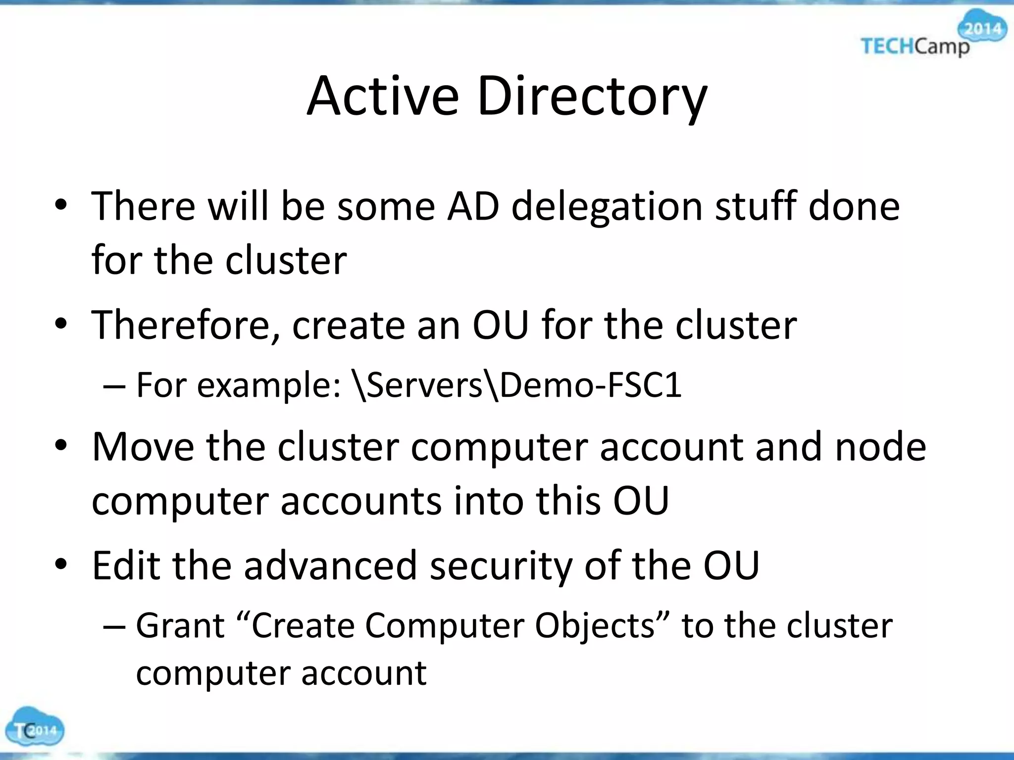 Active Directory
• There will be some AD delegation stuff done
for the cluster
• Therefore, create an OU for the cluster
– For example: ServersDemo-FSC1
• Move the cluster computer account and node
computer accounts into this OU
• Edit the advanced security of the OU
– Grant “Create Computer Objects” to the cluster
computer account
 