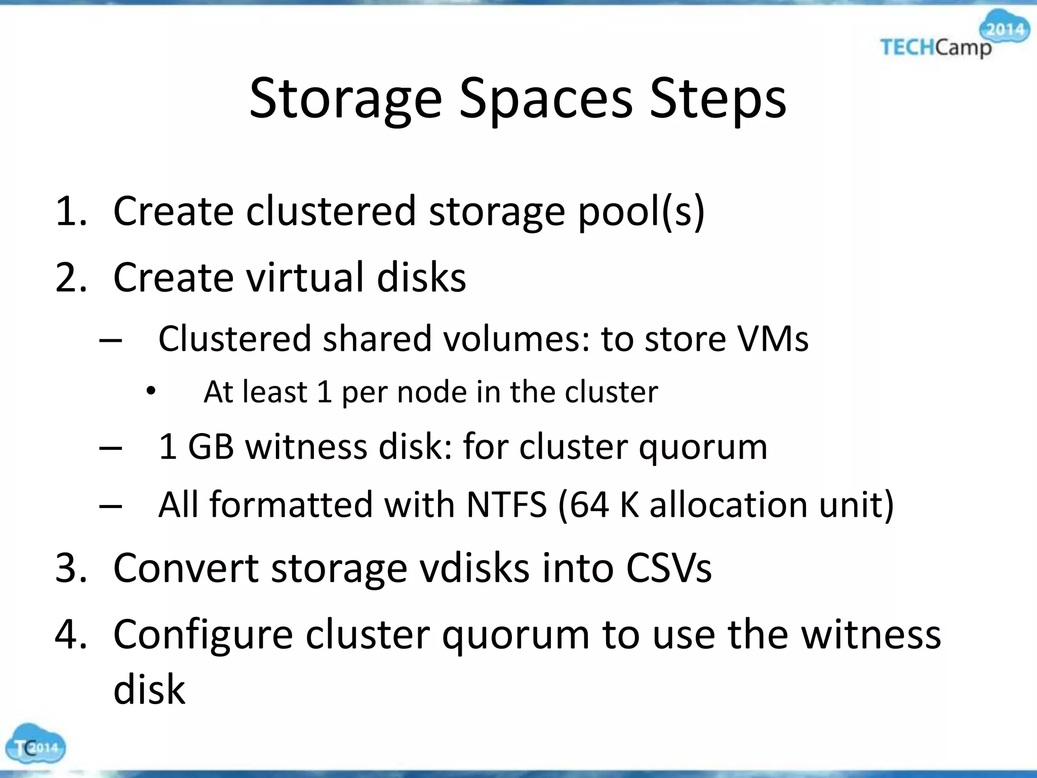 Storage Spaces Steps
1. Create clustered storage pool(s)
2. Create virtual disks
– Clustered shared volumes: to store VMs
• At least 1 per node in the cluster
– 1 GB witness disk: for cluster quorum
– All formatted with NTFS (64 K allocation unit)
3. Convert storage vdisks into CSVs
4. Configure cluster quorum to use the witness
disk
 