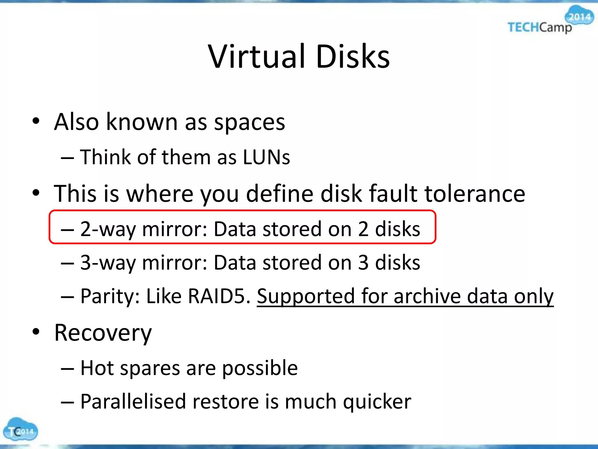 Virtual Disks
• Also known as spaces
– Think of them as LUNs
• This is where you define disk fault tolerance
– 2-way mirror: Data stored on 2 disks
– 3-way mirror: Data stored on 3 disks
– Parity: Like RAID5. Supported for archive data only
• Recovery
– Hot spares are possible
– Parallelised restore is much quicker
 