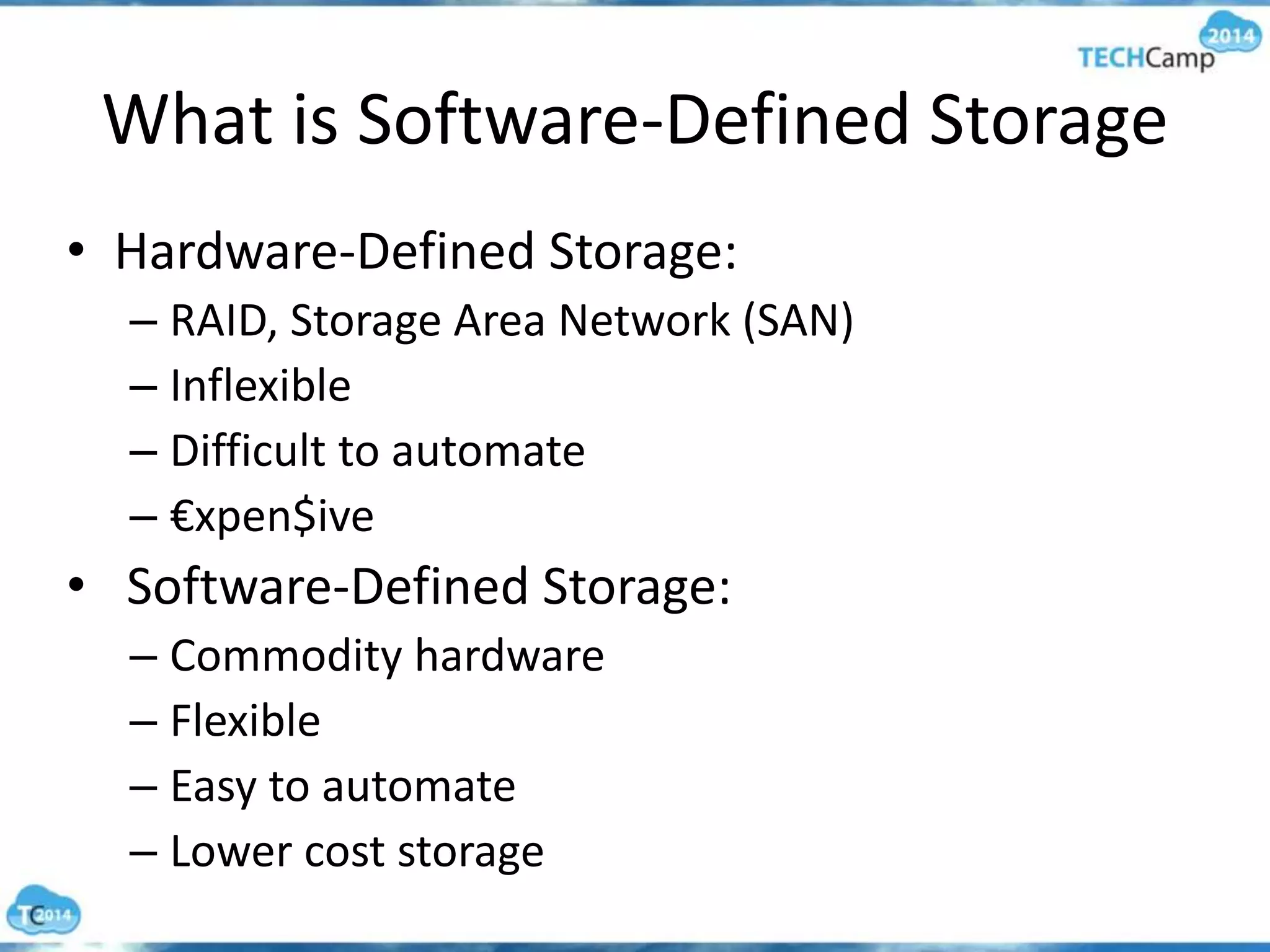 What is Software-Defined Storage
• Hardware-Defined Storage:
– RAID, Storage Area Network (SAN)
– Inflexible
– Difficult to automate
– €xpen$ive
• Software-Defined Storage:
– Commodity hardware
– Flexible
– Easy to automate
– Lower cost storage
 
