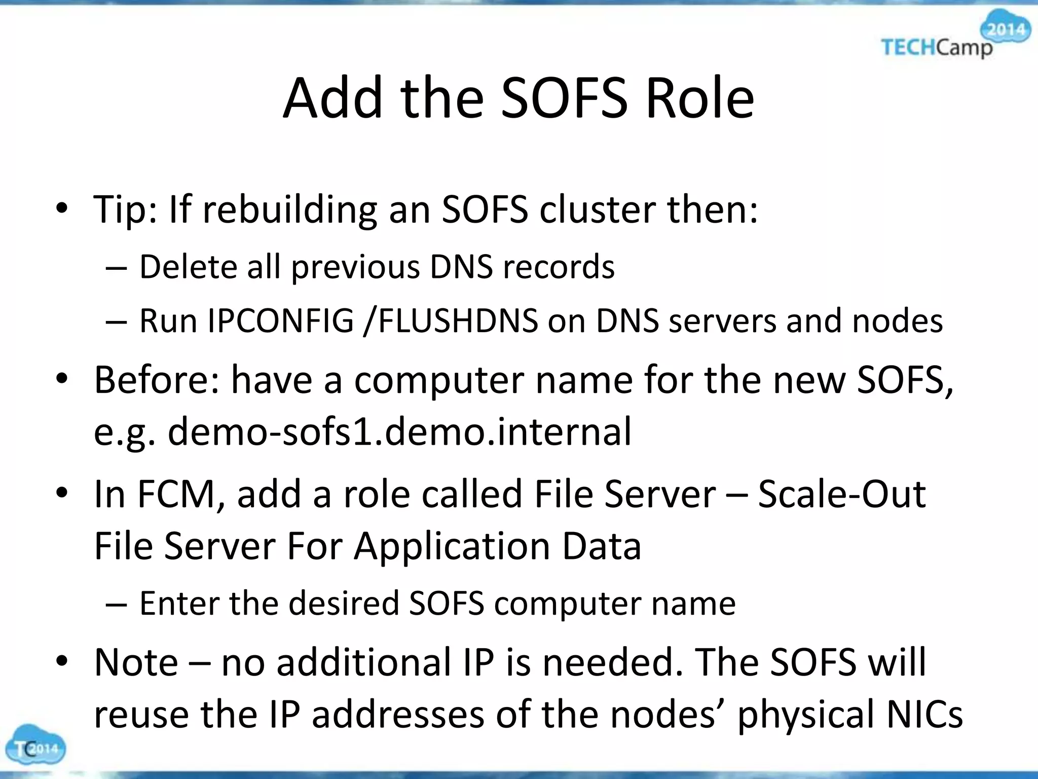 Add the SOFS Role
• Tip: If rebuilding an SOFS cluster then:
– Delete all previous DNS records
– Run IPCONFIG /FLUSHDNS on DNS servers and nodes
• Before: have a computer name for the new SOFS,
e.g. demo-sofs1.demo.internal
• In FCM, add a role called File Server – Scale-Out
File Server For Application Data
– Enter the desired SOFS computer name
• Note – no additional IP is needed. The SOFS will
reuse the IP addresses of the nodes’ physical NICs
 