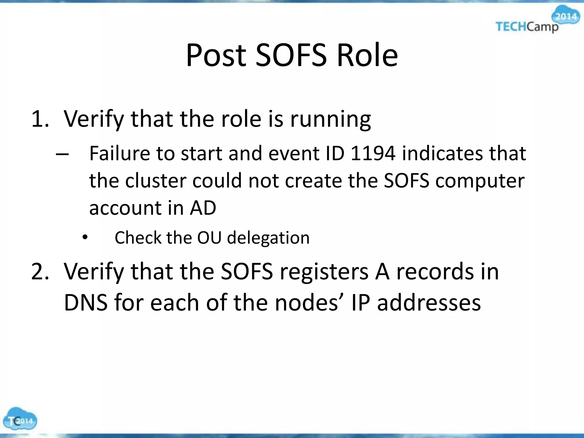 Post SOFS Role
1. Verify that the role is running
– Failure to start and event ID 1194 indicates that
the cluster could not create the SOFS computer
account in AD
• Check the OU delegation
2. Verify that the SOFS registers A records in
DNS for each of the nodes’ IP addresses
 