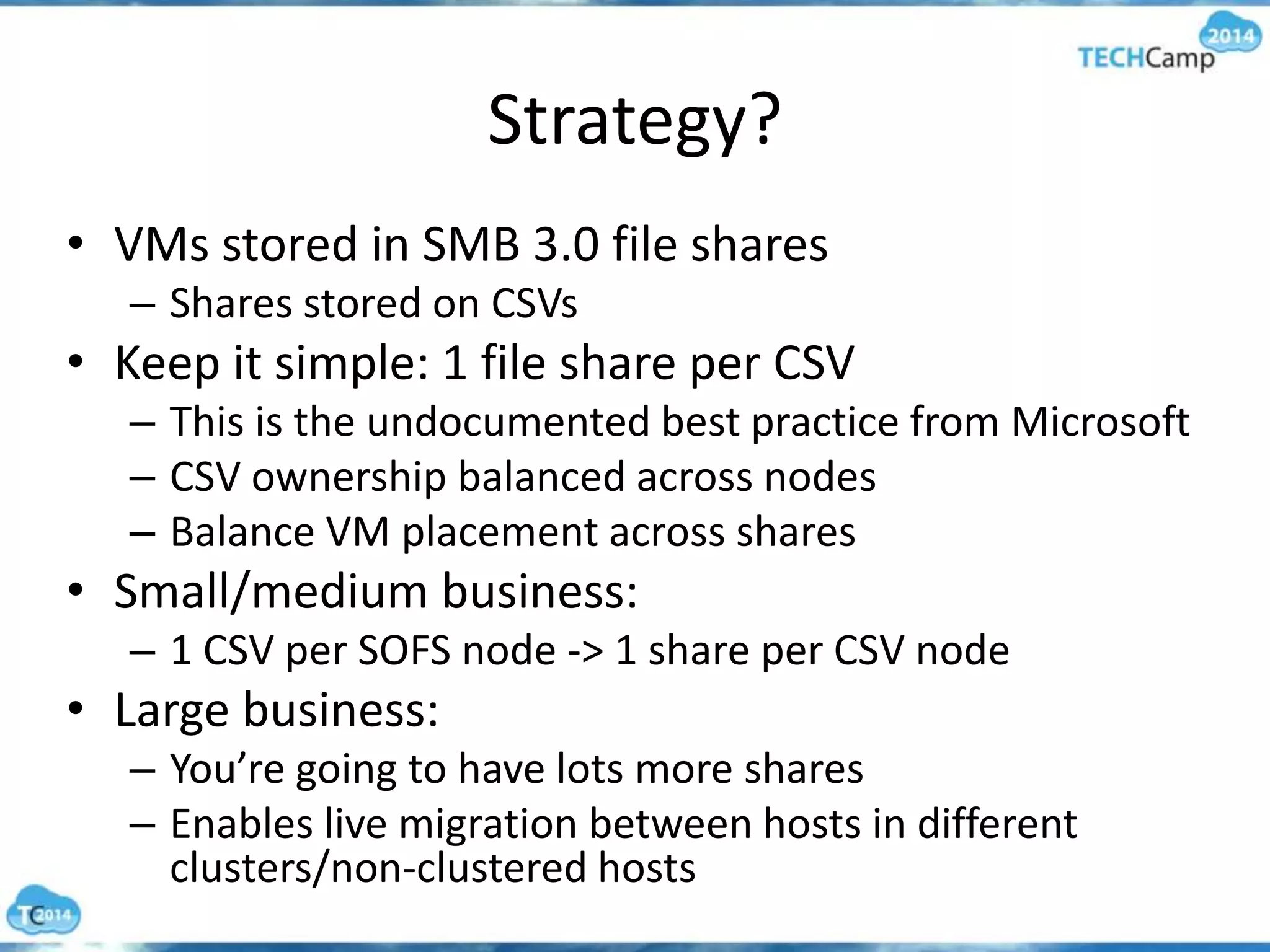 Strategy?
• VMs stored in SMB 3.0 file shares
– Shares stored on CSVs
• Keep it simple: 1 file share per CSV
– This is the undocumented best practice from Microsoft
– CSV ownership balanced across nodes
– Balance VM placement across shares
• Small/medium business:
– 1 CSV per SOFS node -> 1 share per CSV node
• Large business:
– You’re going to have lots more shares
– Enables live migration between hosts in different
clusters/non-clustered hosts
 