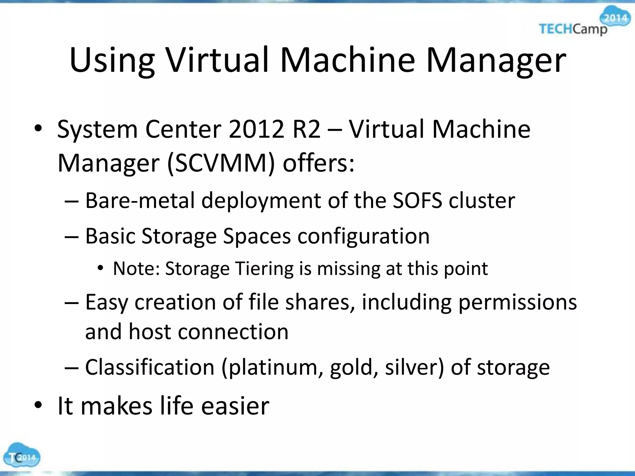 Using Virtual Machine Manager
• System Center 2012 R2 – Virtual Machine
Manager (SCVMM) offers:
– Bare-metal deployment of the SOFS cluster
– Basic Storage Spaces configuration
• Note: Storage Tiering is missing at this point
– Easy creation of file shares, including permissions
and host connection
– Classification (platinum, gold, silver) of storage
• It makes life easier
 