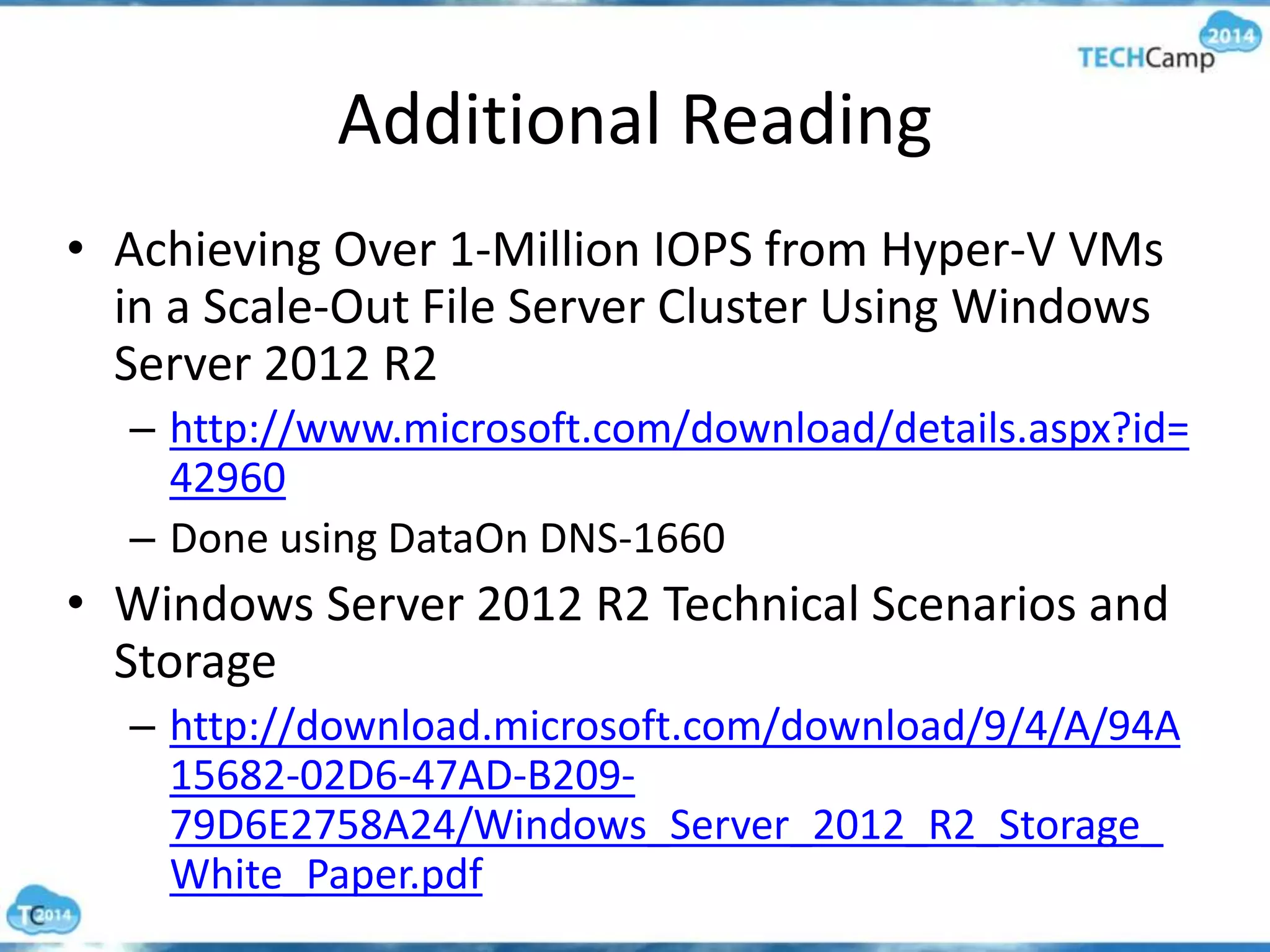 Additional Reading
• Achieving Over 1-Million IOPS from Hyper-V VMs
in a Scale-Out File Server Cluster Using Windows
Server 2012 R2
– http://www.microsoft.com/download/details.aspx?id=
42960
– Done using DataOn DNS-1660
• Windows Server 2012 R2 Technical Scenarios and
Storage
– http://download.microsoft.com/download/9/4/A/94A
15682-02D6-47AD-B209-
79D6E2758A24/Windows_Server_2012_R2_Storage_
White_Paper.pdf
 