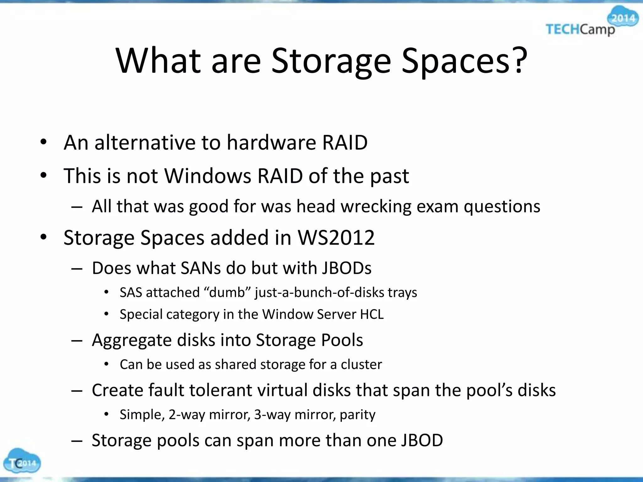 What are Storage Spaces?
• An alternative to hardware RAID
• This is not Windows RAID of the past
– All that was good for was head wrecking exam questions
• Storage Spaces added in WS2012
– Does what SANs do but with JBODs
• SAS attached “dumb” just-a-bunch-of-disks trays
• Special category in the Window Server HCL
– Aggregate disks into Storage Pools
• Can be used as shared storage for a cluster
– Create fault tolerant virtual disks that span the pool’s disks
• Simple, 2-way mirror, 3-way mirror, parity
– Storage pools can span more than one JBOD
 
