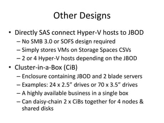 Other Designs
• Directly SAS connect Hyper-V hosts to JBOD
– No SMB 3.0 or SOFS design required
– Simply stores VMs on Storage Spaces CSVs
– 2 or 4 Hyper-V hosts depending on the JBOD
• Cluster-in-a-Box (CiB)
– Enclosure containing JBOD and 2 blade servers
– Examples: 24 x 2.5” drives or 70 x 3.5” drives
– A highly available business in a single box
– Can daisy-chain 2 x CiBs together for 4 nodes &
shared disks
 