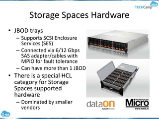 Storage Spaces Hardware
• JBOD trays
– Supports SCSI Enclosure
Services (SES)
– Connected via 6/12 Gbps
SAS adapter/cables with
MPIO for fault tolerance
– Can have more than 1 JBOD
• There is a special HCL
category for Storage
Spaces supported
hardware
– Dominated by smaller
vendors
 