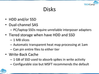 Disks
• HDD and/or SSD
• Dual-channel SAS
– PC/laptop SSDs require unreliable interposer adapters
• Tiered storage when have HDD and SSD
– 1 MB slices
– Automatic transparent heat map processing at 1am
– Can pin entire files to either tier
• Write-Back Cache
– 1 GB of SSD used to absorb spikes in write activity
– Configurable size but MSFT recommends the default
 