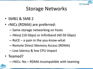 Storage Networks
• SMB1 & SMB 2
• rNICs (RDMA) are preferred:
– Same storage networking on hosts
– iWarp (10 Gbps) or Infiniband (40-50 Gbps)
– RoCE – a pain in the you-know-what
– Remote Direct Memory Access (RDMA)
– Low latency & low CPU impact
• Teamed?
– rNICs: No – RDMA incompatible with teaming
 