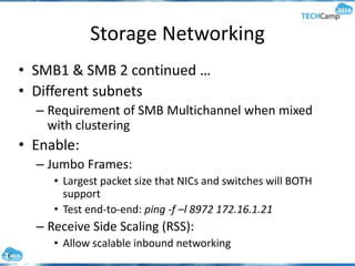 Storage Networking
• SMB1 & SMB 2 continued …
• Different subnets
– Requirement of SMB Multichannel when mixed
with clustering
• Enable:
– Jumbo Frames:
• Largest packet size that NICs and switches will BOTH
support
• Test end-to-end: ping -f –l 8972 172.16.1.21
– Receive Side Scaling (RSS):
• Allow scalable inbound networking
 