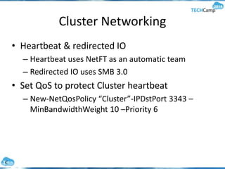 Cluster Networking
• Heartbeat & redirected IO
– Heartbeat uses NetFT as an automatic team
– Redirected IO uses SMB 3.0
• Set QoS to protect Cluster heartbeat
– New-NetQosPolicy “Cluster”-IPDstPort 3343 –
MinBandwidthWeight 10 –Priority 6
 