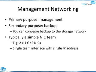 Management Networking
• Primary purpose: management
• Secondary purpose: backup
– You can converge backup to the storage network
• Typically a simple NIC team
– E.g. 2 x 1 GbE NICs
– Single team interface with single IP address
 