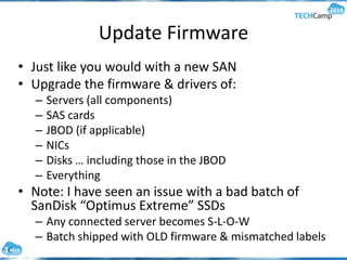Update Firmware
• Just like you would with a new SAN
• Upgrade the firmware & drivers of:
– Servers (all components)
– SAS cards
– JBOD (if applicable)
– NICs
– Disks … including those in the JBOD
– Everything
• Note: I have seen an issue with a bad batch of
SanDisk “Optimus Extreme” SSDs
– Any connected server becomes S-L-O-W
– Batch shipped with OLD firmware & mismatched labels
 