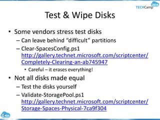 Test & Wipe Disks
• Some vendors stress test disks
– Can leave behind “difficult” partitions
– Clear-SpacesConfig.ps1
http://gallery.technet.microsoft.com/scriptcenter/
Completely-Clearing-an-ab745947
• Careful – it erases everything!
• Not all disks made equal
– Test the disks yourself
– Validate-StoragePool.ps1
http://gallery.technet.microsoft.com/scriptcenter/
Storage-Spaces-Physical-7ca9f304
 