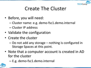 Create The Cluster
• Before, you will need:
– Cluster name: e.g. demo-fsc1.demo.internal
– Cluster IP address
• Validate the configuration
• Create the cluster
– Do not add any storage – nothing is configured in
Storage Spaces at this point.
• Note that a computer account is created in AD
for the cluster
– E.g. demo-fsc1.demo.internal
 