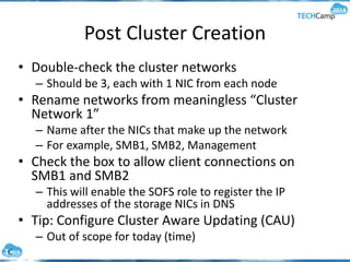 Post Cluster Creation
• Double-check the cluster networks
– Should be 3, each with 1 NIC from each node
• Rename networks from meaningless “Cluster
Network 1”
– Name after the NICs that make up the network
– For example, SMB1, SMB2, Management
• Check the box to allow client connections on
SMB1 and SMB2
– This will enable the SOFS role to register the IP
addresses of the storage NICs in DNS
• Tip: Configure Cluster Aware Updating (CAU)
– Out of scope for today (time)
 