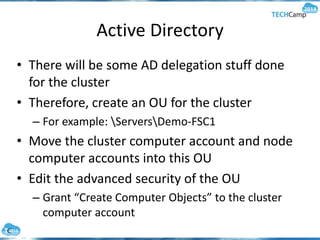 Active Directory
• There will be some AD delegation stuff done
for the cluster
• Therefore, create an OU for the cluster
– For example: ServersDemo-FSC1
• Move the cluster computer account and node
computer accounts into this OU
• Edit the advanced security of the OU
– Grant “Create Computer Objects” to the cluster
computer account
 