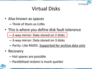 Virtual Disks
• Also known as spaces
– Think of them as LUNs
• This is where you define disk fault tolerance
– 2-way mirror: Data stored on 2 disks
– 3-way mirror: Data stored on 3 disks
– Parity: Like RAID5. Supported for archive data only
• Recovery
– Hot spares are possible
– Parallelised restore is much quicker
 