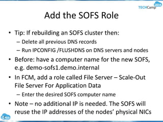 Add the SOFS Role
• Tip: If rebuilding an SOFS cluster then:
– Delete all previous DNS records
– Run IPCONFIG /FLUSHDNS on DNS servers and nodes
• Before: have a computer name for the new SOFS,
e.g. demo-sofs1.demo.internal
• In FCM, add a role called File Server – Scale-Out
File Server For Application Data
– Enter the desired SOFS computer name
• Note – no additional IP is needed. The SOFS will
reuse the IP addresses of the nodes’ physical NICs
 