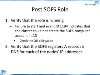 Post SOFS Role
1. Verify that the role is running
– Failure to start and event ID 1194 indicates that
the cluster could not create the SOFS computer
account in AD
• Check the OU delegation
2. Verify that the SOFS registers A records in
DNS for each of the nodes’ IP addresses
 