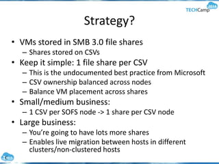 Strategy?
• VMs stored in SMB 3.0 file shares
– Shares stored on CSVs
• Keep it simple: 1 file share per CSV
– This is the undocumented best practice from Microsoft
– CSV ownership balanced across nodes
– Balance VM placement across shares
• Small/medium business:
– 1 CSV per SOFS node -> 1 share per CSV node
• Large business:
– You’re going to have lots more shares
– Enables live migration between hosts in different
clusters/non-clustered hosts
 